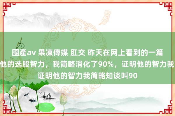 國產av 果凍傳媒 肛交 昨天在网上看到的一篇著作，说的是他的选股智力，我简略消化了90%，证明他的智力我简略知谈叫90