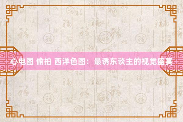 心电图 偷拍 西洋色图:最诱东谈主的视觉盛宴