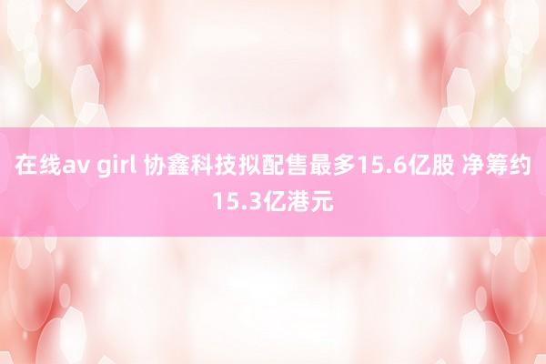 在线av girl 协鑫科技拟配售最多15.6亿股 净筹约15.3亿港元