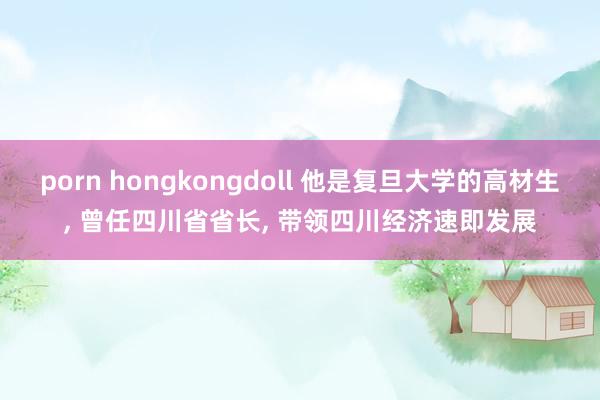 porn hongkongdoll 他是复旦大学的高材生, 曾任四川省省长, 带领四川经济速即发展