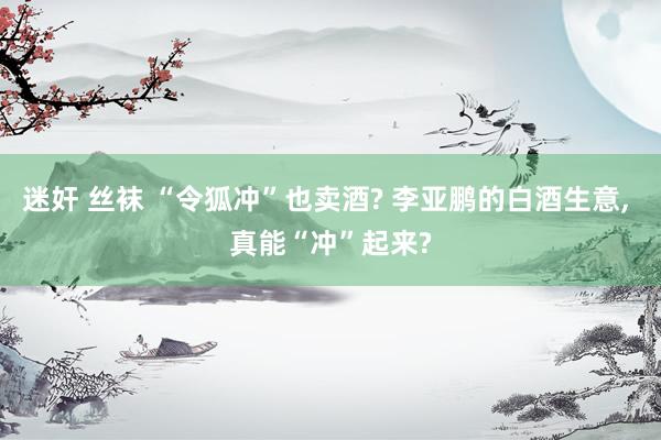 迷奸 丝袜 “令狐冲”也卖酒? 李亚鹏的白酒生意， 真能“冲”起来?