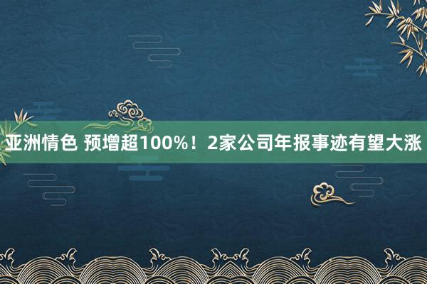 亚洲情色 预增超100%！2家公司年报事迹有望大涨