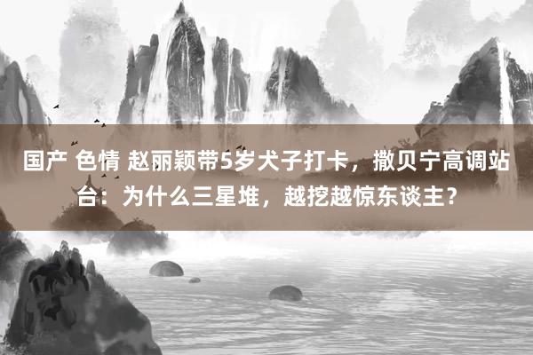 国产 色情 赵丽颖带5岁犬子打卡，撒贝宁高调站台：为什么三星堆，越挖越惊东谈主？