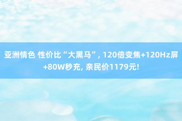 亚洲情色 性价比“大黑马”, 120倍变焦+120Hz屏+80W秒充, 亲民价1179元!