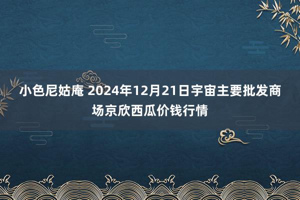 小色尼姑庵 2024年12月21日宇宙主要批发商场京欣西瓜价钱行情