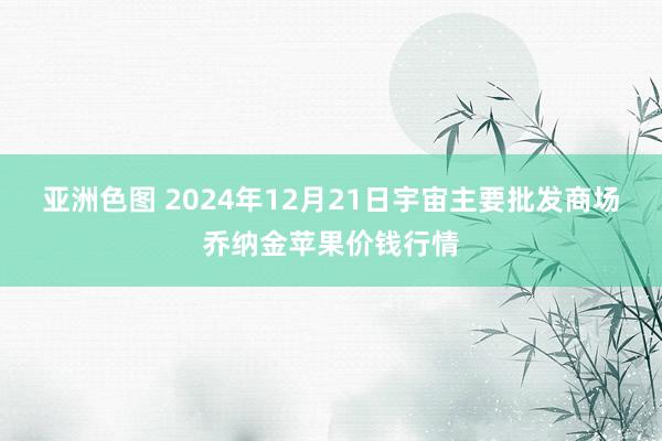 亚洲色图 2024年12月21日宇宙主要批发商场乔纳金苹果价钱行情