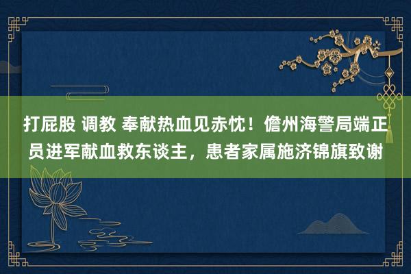 打屁股 调教 奉献热血见赤忱！儋州海警局端正员进军献血救东谈主，患者家属施济锦旗致谢