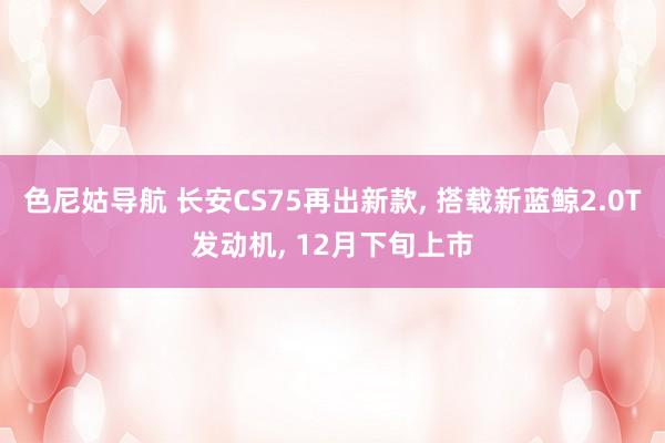 色尼姑导航 长安CS75再出新款, 搭载新蓝鲸2.0T发动机, 12月下旬上市