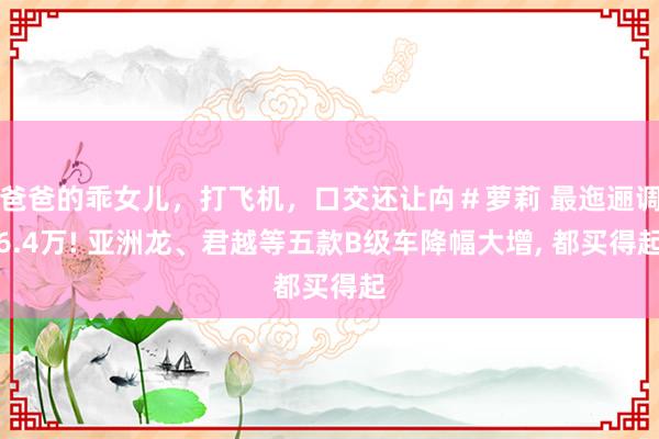 爸爸的乖女儿，打飞机，口交还让禸＃萝莉 最迤逦调6.4万! 亚洲龙、君越等五款B级车降幅大增, 都买