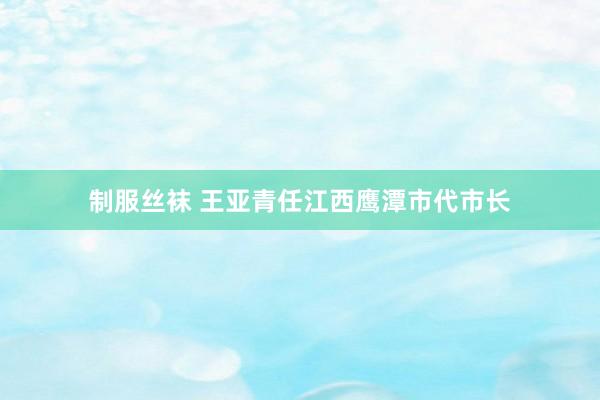 制服丝袜 王亚青任江西鹰潭市代市长