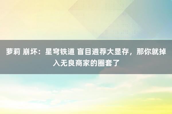 萝莉 崩坏：星穹铁道 盲目遴荐大显存，那你就掉入无良商家的圈套了