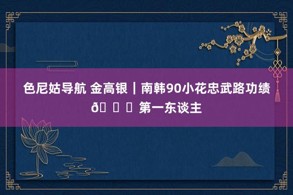色尼姑导航 金高银｜南韩90小花忠武路功绩🔝第一东谈主