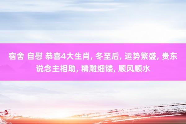 宿舍 自慰 恭喜4大生肖, 冬至后, 运势繁盛, 贵东说念主相助, 精雕细镂, 顺风顺水