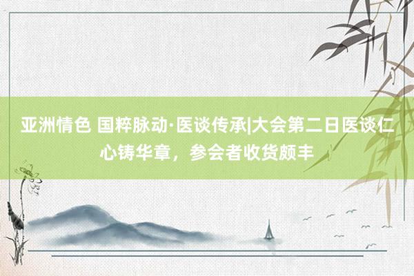 亚洲情色 国粹脉动·医谈传承|大会第二日医谈仁心铸华章，参会者收货颇丰