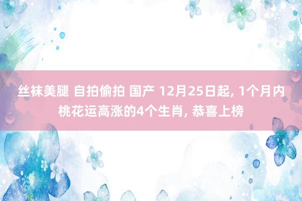 丝袜美腿 自拍偷拍 国产 12月25日起, 1个月内桃花运高涨的4个生肖, 恭喜上榜