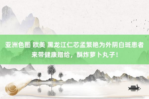 亚洲色图 欧美 黑龙江仁芯孟繁艳为外阴白斑患者来带健康赠给，酥炸萝卜丸子！