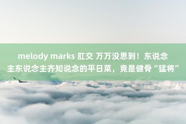 melody marks 肛交 万万没思到！东说念主东说念主齐知说念的平日菜，竟是健骨“猛将”