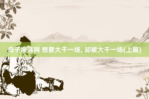 母子淫荡网 想要大干一场， 却被大干一场(上篇)