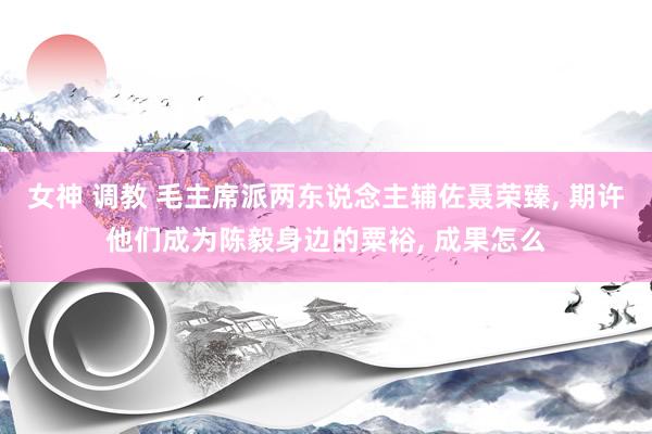 女神 调教 毛主席派两东说念主辅佐聂荣臻, 期许他们成为陈毅身边的粟裕, 成果怎么