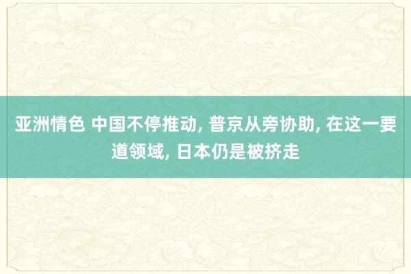 亚洲情色 中国不停推动, 普京从旁协助, 在这一要道领域, 日本仍是被挤走