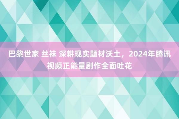 巴黎世家 丝袜 深耕现实题材沃土，2024年腾讯视频正能量剧作全面吐花