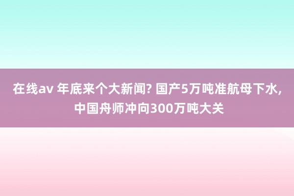 在线av 年底来个大新闻? 国产5万吨准航母下水， 中国舟师冲向300万吨大关