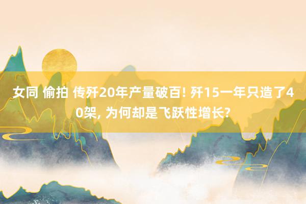 女同 偷拍 传歼20年产量破百! 歼15一年只造了40架, 为何却是飞跃性增长?