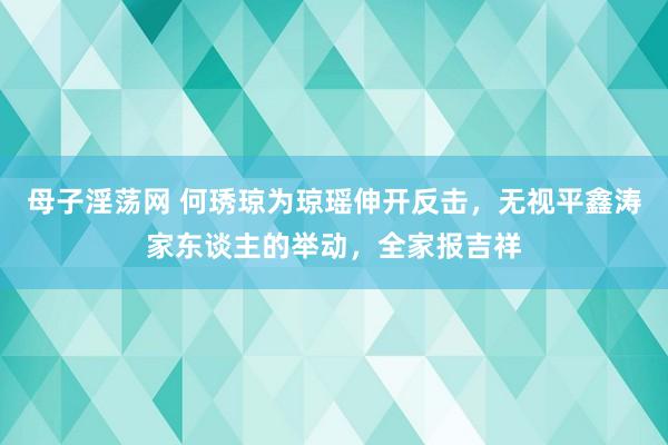 母子淫荡网 何琇琼为琼瑶伸开反击,无视平鑫涛家东谈主的举动,全家报吉祥