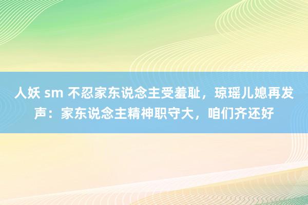 人妖 sm 不忍家东说念主受羞耻，琼瑶儿媳再发声：家东说念主精神职守大，咱们齐还好
