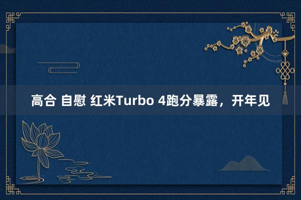 高合 自慰 红米Turbo 4跑分暴露，开年见