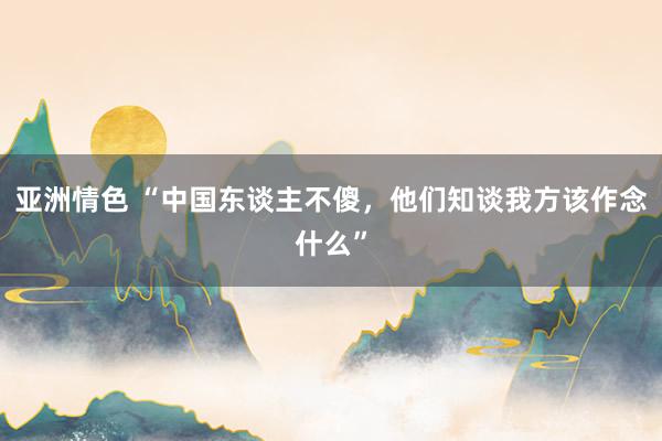 亚洲情色 “中国东谈主不傻，他们知谈我方该作念什么”