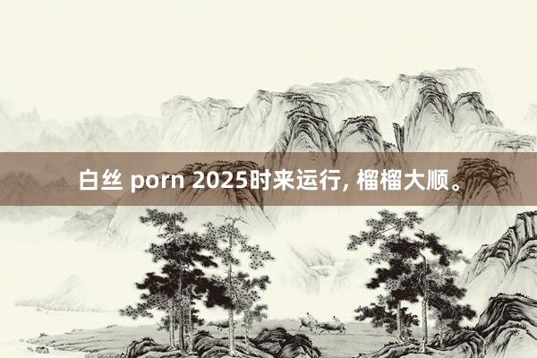 白丝 porn 2025时来运行, 榴榴大顺。
