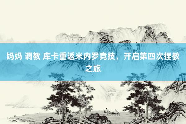 妈妈 调教 库卡重返米内罗竞技，开启第四次捏教之旅