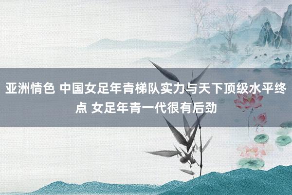 亚洲情色 中国女足年青梯队实力与天下顶级水平终点 女足年青一代很有后劲