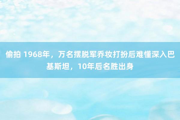 偷拍 1968年，万名摆脱军乔妆打扮后难懂深入巴基斯坦，10年后名胜出身