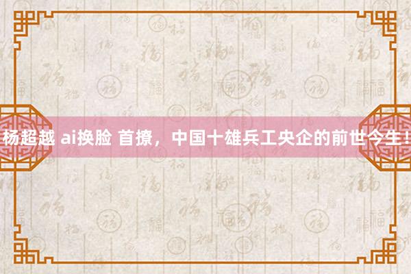 杨超越 ai换脸 首撩，中国十雄兵工央企的前世今生！