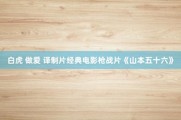 白虎 做爱 译制片经典电影枪战片《山本五十六》