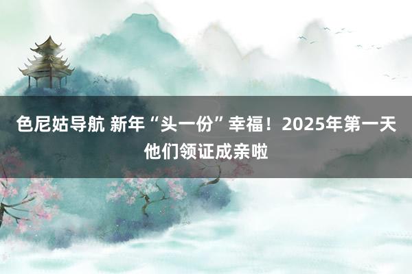 色尼姑导航 新年“头一份”幸福！2025年第一天他们领证成亲啦