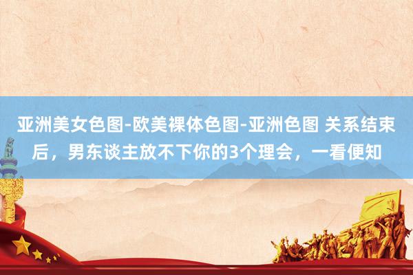 亚洲美女色图-欧美裸体色图-亚洲色图 关系结束后，男东谈主放不下你的3个理会，一看便知