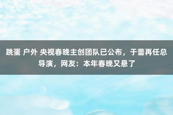 跳蛋 户外 央视春晚主创团队已公布，于蕾再任总导演，网友：本年春晚又悬了