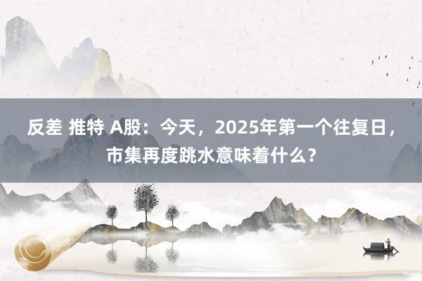 反差 推特 A股：今天，2025年第一个往复日，市集再度跳水意味着什么？