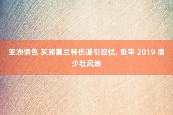 亚洲情色 灰熊莫兰特伤退引担忧, 重审 2019 届少壮风浪