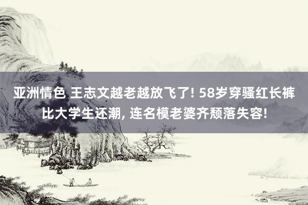 亚洲情色 王志文越老越放飞了! 58岁穿骚红长裤比大学生还潮, 连名模老婆齐颓落失容!