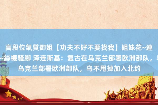 高段位氣質御姐【功夫不好不要找我】姐妹花~連體絲襪~大奶晃動~絲襪騷腳 泽连斯基：复古在乌克兰部署欧