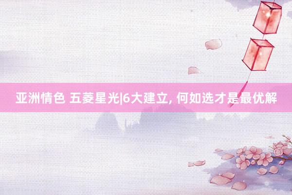 亚洲情色 五菱星光|6大建立, 何如选才是最优解
