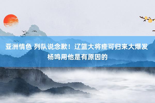 亚洲情色 列队说念歉！辽篮大将痊可归来大爆发 杨鸣用他是有原因的