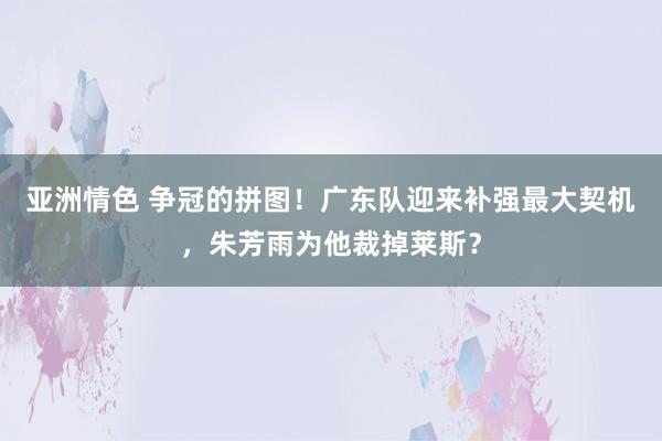 亚洲情色 争冠的拼图！广东队迎来补强最大契机，朱芳雨为他裁掉莱斯？