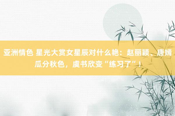 亚洲情色 星光大赏女星辰对什么艳：赵丽颖、唐嫣瓜分秋色，虞书欣变“练习了”！