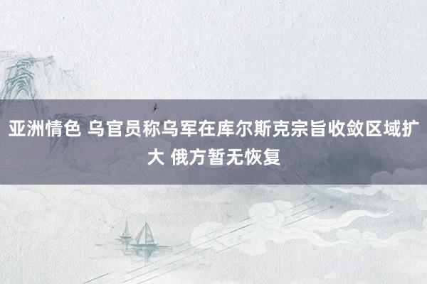 亚洲情色 乌官员称乌军在库尔斯克宗旨收敛区域扩大 俄方暂无恢复
