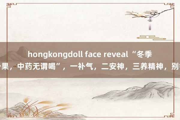 hongkongdoll face reveal “冬季吃一果，中药无谓喝”，一补气，二安神，三养精